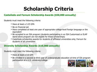 Scholarship Criteria
Castañeda and Farnum Scholarship Awards ($50,000 annually)

Students must meet the following criteria:
       - Have at least a 3.25 GPA
       - Be on financial aid
       - Have completed at least one year of appropriate college-level foreign language or the
         equivalent
       - Be accepted to an ISA program (students participating in an ISA Customized or ELAP
         stand-alone program are not eligible for these scholarships)
       - Casteñeda scholarship awards for students of affiliated universities only; Farnum for
         students of all universities

Diversity Scholarship Awards ($10,000 annually)

Students must meet the following criteria:
       - Have at least a 3.0 GPA
       - Be enrolled in a second or third year of undergraduate education at time of ISA program
         participation at a U.S. university/college
 