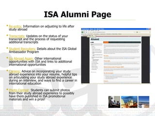 ISA Alumni Page
• Re-entry: Information on adjusting to life after
 study abroad

• Transcripts: Updates on the status of your
 transcript and the process of requesting
 additional transcripts

• Student Recruiters: Details about the ISA Global
 Ambassador Program

• Go Abroad Again: Other international
 opportunities with ISA and links to additional
 international opportunities

• Careers: Advice on incorporating your study
 abroad experience into your resume, helpful tips
 on articulating your study abroad experience
 during an interview, and ways to find a career in
 international education

• Photo Contest: Students can submit photos
 from their study abroad experience to possibly
 have them published in ISA promotional
 materials and win a prize!
 