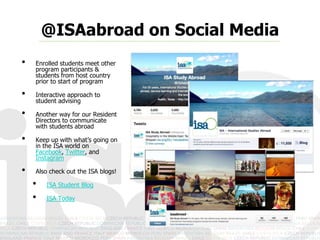 @ISAabroad on Social Media
•   Enrolled students meet other
    program participants &
    students from host country
    prior to start of program

•   Interactive approach to
    student advising

•   Another way for our Resident
    Directors to communicate
    with students abroad

•   Keep up with what’s going on
    in the ISA world on
    Facebook, Twitter, and
    Instagram

•   Also check out the ISA blogs!

    •   ISA Student Blog

    •   ISA Today
 