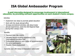 ISA Global Ambassador Program
A paid internship designed to encourage involvement in international education,
     by providing outreach opportunities on each student’s home campus.

Activities
-    Implement new ideas to promote global education
-    Work with the study abroad office
-    Arrange promotional activities, talk about study
     abroad experiences, assist the ISA Regional Reps
     during their campus visits

 Benefits
 -   Payment from ISA, $10/hr
 -   Valuable resume-building experience in the
     International Education field
 -   Professional reference and a letter of recommendation
     for active participants
 -   Possible future employment

 Currently over 285 Global Ambassadors nationwide!
 