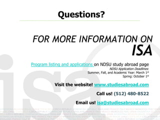 Questions?

FOR MORE INFORMATION ON
                                                         ISA
Program listing and applications on NDSU study abroad page
                                         NDSU Application Deadlines:
                           Summer, Fall, and Academic Year: March 1st
                                                  Spring: October 1st

           Visit the website! www.studiesabroad.com

                                 Call us! (512) 480-8522

                      Email us! isa@studiesabroad.com
 