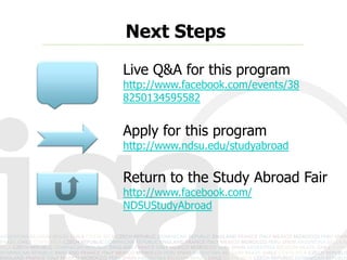 Next Steps
Live Q&A for this program
Live Q&A for this program
http://www.facebook.com/events/
234245910045847/


Apply for this program
http://www.ndsu.edu/studyabroad


Return to the Study Abroad Fair
http://www.facebook.com/
NDSUStudyAbroad
 
