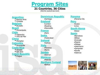 Program Sites
                    21 Countries, 36 Cities
                        (Click the country to see more!)




Argentina               Dominican Republic                 Panama
  • Buenos Aires              •Santiago                      •Panama City
  • Córdoba             England                            Peru
Belgium                       •London                        •Cusco
  • Brussels                  •Reading                       •Lima
Brazil                        •Newcastle                   South Korea
  • Florianópolis       France                               •Seoul
Chile                         •Paris                       Spain
  • Valparaíso          India
  • Viña del Mar              •Hyderabad
                                                             •Barcelona
                                                             •Bilbao
China
  • Shanghai            Ireland                              •Granada
                                                             •Madrid
Colombia                      •Galway
                                                             •Málaga
  • Baranquilla         Italy                                •Salamanca
Costa Rica                    •Florence                      •Santander
  • Heredia                   •Rome                          •Sevilla
  • San Jose            Jordan                               •Valencia
Czech Republic                •Amman
  • Prague              Morocco
                              •Meknès
                        Northern Ireland
                              •Belfast
 