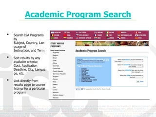 Academic Program Search

•   Search ISA Programs
    by Subject, Country,
    Language of
    Instruction, and Term

•   Sort results by any
    available criteria:
    Cost, Application
    Deadline, City,
    Language, etc.

•   Link directly from
    results page to course
    listings for a particular
    program
 