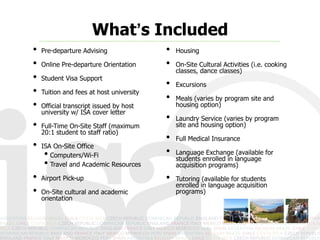 What’s Included
•   Pre-departure Advising                •   Housing

•   Online Pre-departure Orientation      •   On-Site Cultural Activities (i.e. cooking
                                              classes, dance classes)
•   Student Visa Support
                                          •   Excursions
•   Tuition and fees at host university
                                          •   Meals (varies by program site and
•   Official transcript issued by host        housing option)
    university w/ ISA cover letter
                                          •   Laundry Service (varies by program
•   Full-Time On-Site Staff (maximum          site and housing option)
    20:1 student to staff ratio)
                                          •   Full Medical Insurance
•   ISA On-Site Office
     • Computers/Wi-Fi                    •   Language Exchange (available for
                                              students enrolled in language
     • Travel and Academic Resources          acquisition programs)

•   Airport Pick-up                       •   Tutoring (available for students
                                              enrolled in language acquisition
•   On-Site cultural and academic             programs)
    orientation
 