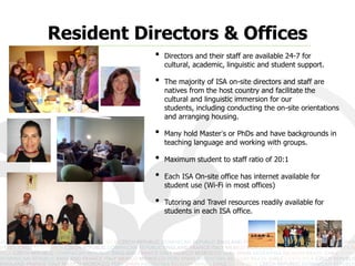Resident Directors & Offices
           •   Directors and their staff are available 24-7 for cultural,
               academic, linguistic and student support.

           •   The majority of ISA on-site directors and staff are
               natives from the host country and facilitate the
               cultural and linguistic immersion for our students,
               including conducting the on-site orientations and
               arranging housing.

           •   Many hold Master’s or PhDs and have backgrounds in
               teaching language and working with groups.

           •   Maximum student to staff ratio of 20:1

           •   Each ISA On-site office has internet available for
               student use (Wi-Fi in most offices)

           •   Tutoring and Travel resources readily available for
               students in each ISA office.
 