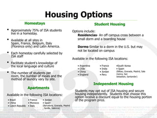 Housing Options
             Homestays                                                       Student Housing
•   Approximately 75% of ISA students                    Options include:
    live in a homestay.
                                                            Residencias- An off campus cross between a
•   Available at all sites in Spain,                        small dorm and a boarding house
    France, Belgium, Italy (Florence
    only) and Latin America.                                 Dorms-Similar to a dorm in the U.S. but may
                                                             not be located on campus
•   Each homestay carefully selected by
    ISA staff
                                                         Available in the following ISA locations:
•   Facilitate student’s knowledge of
    the local language and culture                           •   Argentina      •   France   •South Korea
                                                             •   Chile          •   India    • Spain (Bilbao, Granada,
•   The number of students per room,                         •
                                                             •
                                                                 China
                                                                 England
                                                                                •
                                                                                •
                                                                                    Jordan
                                                                                    Peru
                                                                                             Madrid, Salamanca, San
                                                                                             Sebastian, Santander)
    the number of meals and the
    method of laundry vary by site.
                                                                             Independent Housing
                Apartments
                                                           Students may opt out of ISA housing and secure
Available in the following ISA locations:                  housing independently. Students that choose this
                                                           option receive a discount equal to the housing portion
• Brazil         • France    • Jordan                      of the program price.
• China          • Morocco   • Spain (Barcelona,
• Czech Republic • Italy     Granada, Madrid, Sevilla,
                             Valencia)
 