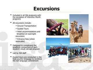 Excursions
•   Included in all ISA programs with
    the exception of Intensive Month
    programs

•   All excursions include:
       - Ground Transportation
       - Guided Tours
       - Hotel accommodations and
        breakfast on overnight
       excursions
       - Entrance fees (when
       applicable)

•   Designed to compliment the
    academic component of each
    student’s study abroad program

•   Led by ISA staff

•   Guided tours are conducted in the
    host country language to reinforce
    the ISA language commitment
 