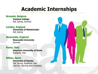 Academic Internships
Brussels, Belgium
     Vesalius College
     Fall, Spring, Summer

London, England
     University of Westminster
     Fall, Spring

Newcastle, England
     Newcastle University
     Summer

Rome, Italy
     American University of Rome
     Academic Year

Bilbao, Spain
     University of Deusto
     Fall, Spring, Academic Year
     (Service Learning Also Available)
 