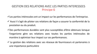 GESTION DES RELATIONS AVEC LES PARTIES INTERESSEES
Principe 6
Les parties intéressées ont un impact sur les performances de l’entreprise.
 Aussi il s’agit de piloter ces relations de façon a assurer la conformité de la
prestation ou du produit.
Des performances durables sont plus susceptibles d’être obtenues lorsque
l’organisme gère ses relations avec toutes les parties intéressées de
manière à optimiser leur impact sur ses performances.
 La gestion des relations avec ses réseaux de fournisseurs et partenaires à
une importance particulière
 