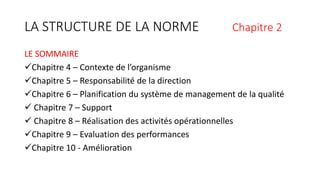 LA STRUCTURE DE LA NORME Chapitre 2
LE SOMMAIRE
Chapitre 4 – Contexte de l’organisme
Chapitre 5 – Responsabilité de la direction
Chapitre 6 – Planification du système de management de la qualité
 Chapitre 7 – Support
 Chapitre 8 – Réalisation des activités opérationnelles
Chapitre 9 – Evaluation des performances
Chapitre 10 - Amélioration
 