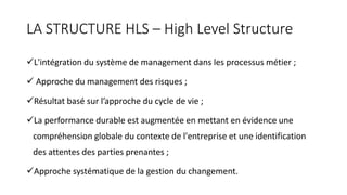 LA STRUCTURE HLS – High Level Structure
L'intégration du système de management dans les processus métier ;
 Approche du management des risques ;
Résultat basé sur l’approche du cycle de vie ;
La performance durable est augmentée en mettant en évidence une
compréhension globale du contexte de l'entreprise et une identification
des attentes des parties prenantes ;
Approche systématique de la gestion du changement.
 