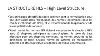 LA STRUCTURE HLS – High Level Structure
Les principaux objectifs du cadre commun sont la normalisation pour
plus d’efficacité dans l’élaboration des normes (notamment pour les
comités techniques de l’ISO), et le renforcement de l’alignement et de
la compatibilité des normes.
Ainsi, toutes les normes ISO doivent comprendre la structure HLS,
avec 10 chapitres principaux et sous-chapitres, le texte de base
identique pour ces chapitres communs, les termes courants et les
définitions de base. Chaque norme de système de management
ajoutera à la structure HLS les exigences spécifiques nécessaires.
 
