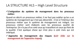 LA STRUCTURE HLS – High Level Structure
L'intégration du système de management dans les processus
métier:
Quand on décrit un processus métier, il ne faut pas oublier qu’on a un
système de management qui n’est pas décorrélé . C’est à l’intérieur des
processus métier que le système de management est intégré. Les
processus métier sont élaborés avec les processus qualité de
l’entreprise. On n’a pas d’un coté ceux qui travaillent et ceux qui font de
la qualité. C’est quelque chose qui n’est plus à coté mais qui est
imbriqué.
 Approche du management des risques (voir slide sur le
management de l’approche risque);
 