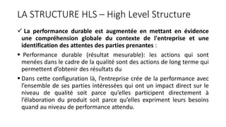LA STRUCTURE HLS – High Level Structure
 La performance durable est augmentée en mettant en évidence
une compréhension globale du contexte de l'entreprise et une
identification des attentes des parties prenantes :
 Performance durable (résultat mesurable): les actions qui sont
menées dans le cadre de la qualité sont des actions de long terme qui
permettent d’obtenir des résultats du
 Dans cette configuration là, l’entreprise crée de la performance avec
l’ensemble de ses parties intéressées qui ont un impact direct sur le
niveau de qualité soit parce qu’elles participent directement à
l’élaboration du produit soit parce qu’elles expriment leurs besoins
quand au niveau de performance attendu.
 