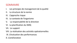 SOMMAIRE
I. Les principes de management de la qualité
II. La structure de la norme
III. L’approche risque
IV. Le contexte de l’organisme
V. La responsabilité de la direction
VI. La planification du SMQ
VII. Le support
VIII. La réalisation des activités opérationnelles
IX. L’évaluation des performances
X. L’amélioration
 