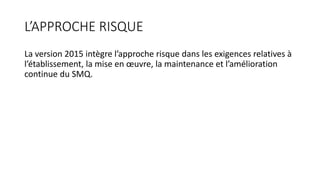 L’APPROCHE RISQUE
La version 2015 intègre l’approche risque dans les exigences relatives à
l’établissement, la mise en œuvre, la maintenance et l’amélioration
continue du SMQ.
 