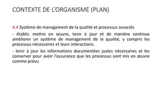 CONTEXTE DE L’ORGANISME (PLAN)
4.4 Système de management de la qualité et processus associés
- établir, mettre en œuvre, tenir à jour et de manière continue
améliorer un système de management de la qualité, y compris les
processus nécessaires et leurs interactions.
- tenir à jour les informations documentées justes nécessaires et les
conserver pour avoir l’assurance que les processus sont mis en œuvre
comme prévu
 