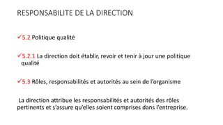 RESPONSABILITE DE LA DIRECTION
5.2 Politique qualité
5.2.1 La direction doit établir, revoir et tenir à jour une politique
qualité
5.3 Rôles, responsabilités et autorités au sein de l’organisme
La direction attribue les responsabilités et autorités des rôles
pertinents et s’assure qu’elles soient comprises dans l’entreprise.
 
