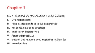 Chapitre 1
LES 7 PRINCIPES DE MANAGEMENT DE LA QUALITE:
I. Orientation client
II. Prise de décision fondée sur des preuves
III. Responsabilité de la direction
IV. Implication du personnel
V. Approche processus
VI. Gestion des relations avec les parties intéressées
VII. Amélioration
 
