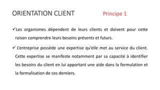 ORIENTATION CLIENT Principe 1
Les organismes dépendent de leurs clients et doivent pour cette
raison comprendre leurs besoins présents et futurs.
 L’entreprise possède une expertise qu’elle met au service du client.
Cette expertise se manifeste notamment par sa capacité à identifier
les besoins du client en lui apportant une aide dans la formulation et
la formalisation de ces derniers.
 