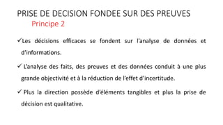 PRISE DE DECISION FONDEE SUR DES PREUVES
Principe 2
Les décisions efficaces se fondent sur l’analyse de données et
d’informations.
 L’analyse des faits, des preuves et des données conduit à une plus
grande objectivité et à la réduction de l’effet d’incertitude.
 Plus la direction possède d’éléments tangibles et plus la prise de
décision est qualitative.
 