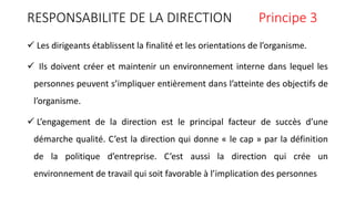 RESPONSABILITE DE LA DIRECTION Principe 3
 Les dirigeants établissent la finalité et les orientations de l’organisme.
 Ils doivent créer et maintenir un environnement interne dans lequel les
personnes peuvent s’impliquer entièrement dans l’atteinte des objectifs de
l’organisme.
 L’engagement de la direction est le principal facteur de succès d’une
démarche qualité. C’est la direction qui donne « le cap » par la définition
de la politique d’entreprise. C’est aussi la direction qui crée un
environnement de travail qui soit favorable à l’implication des personnes
 
