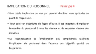 IMPLICATION DU PERSONNEL Principe 4
Une totale implication de leur part permet d’utiliser leurs aptitudes au
profit de l’organisme.
 Pour gérer un organisme de façon efficace, il est important d’impliquer
l’ensemble du personnel à tous les niveaux et de respecter chacun des
individus.
La reconnaissance et l’amélioration des compétences facilitent
l’implication du personnel dans l’atteinte des objectifs qualité de
l’organisme.
 