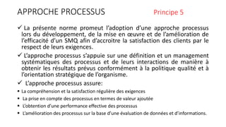 APPROCHE PROCESSUS Principe 5
 La présente norme promeut l’adoption d’une approche processus
lors du développement, de la mise en œuvre et de l’amélioration de
l’efficacité d’un SMQ afin d’accroitre la satisfaction des clients par le
respect de leurs exigences.
 L’approche processus s’appuie sur une définition et un management
systématiques des processus et de leurs interactions de manière à
obtenir les résultats prévus conformément à la politique qualité et à
l’orientation stratégique de l’organisme.
 L’approche processus assure:
 La compréhension et la satisfaction régulière des exigences
 La prise en compte des processus en termes de valeur ajoutée
 L’obtention d’une performance effective des processus
 L’amélioration des processus sur la base d’une évaluation de données et d’informations.
 