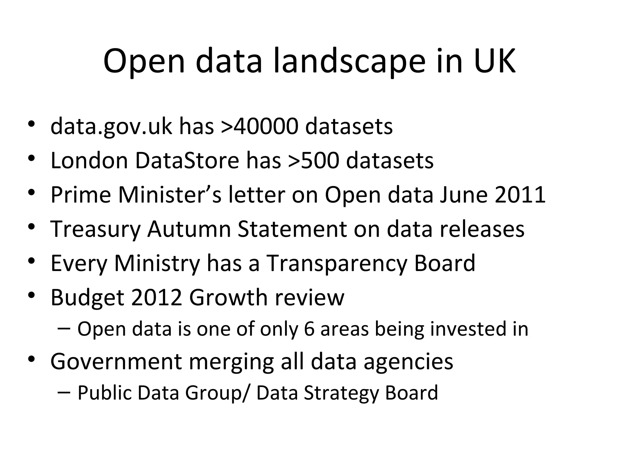 Open data landscape in UK data.gov.uk has >40000 datasets London DataStore has >500 datasets Prime Minister’s letter on Open data June 2011 Treasury Autumn Statement on data releases Every Ministry has a Transparency Board Budget 2012 Growth review Open data is one of only 6 areas being invested in Government merging all data agencies Public Data Group/ Data Strategy Board 