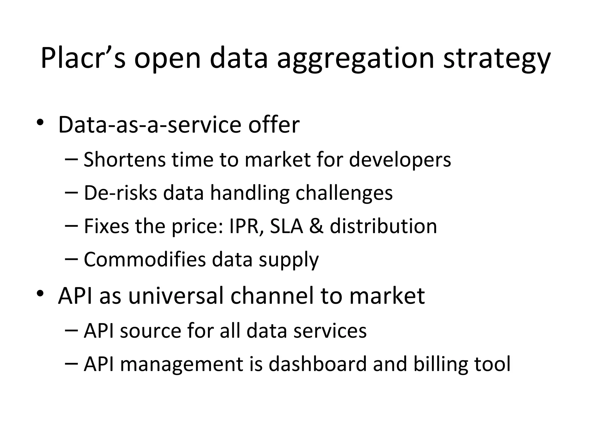Placr’s open data aggregation strategy Data-as-a-service offer Shortens time to market for developers De-risks data handling challenges Fixes the price: IPR, SLA & distribution Commodifies data supply API as universal channel to market API source for all data services API management is dashboard and billing tool 