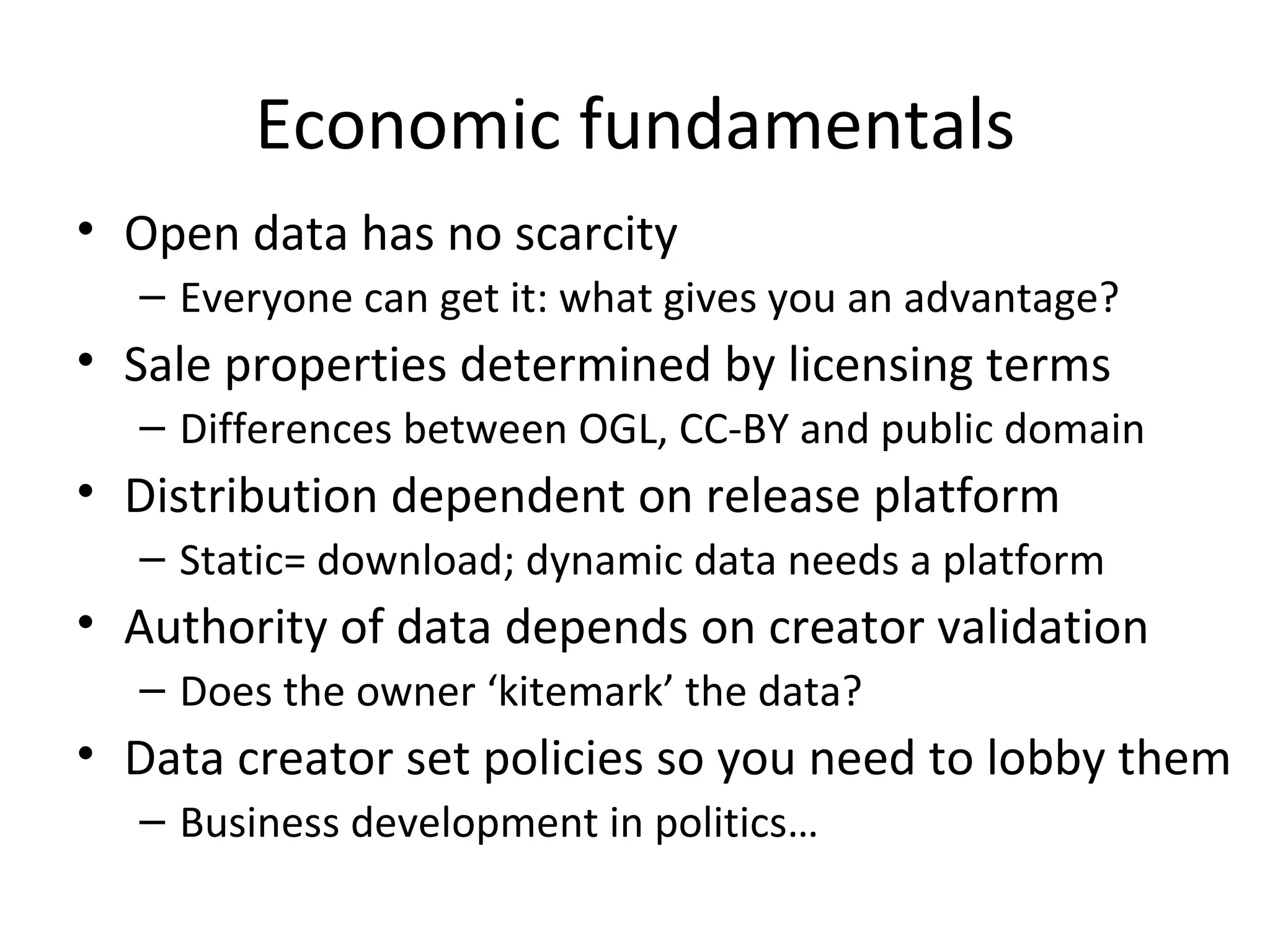 Economic fundamentals Open data has no scarcity Everyone can get it: what gives you an advantage? Sale properties determined by licensing terms Differences between OGL, CC-BY and public domain Distribution dependent on release platform Static= download; dynamic data needs a platform Authority of data depends on creator validation Does the owner ‘kitemark’ the data? Data creator set policies so you need to lobby them Business development in politics… 
