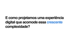 E como projetamos uma experiência
digital que acomode essa crescente
complexidade?
 