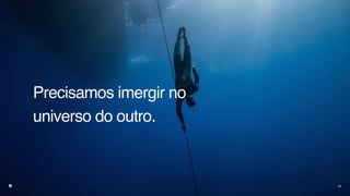 Precisamos imergir no
universo do outro.
23
 
