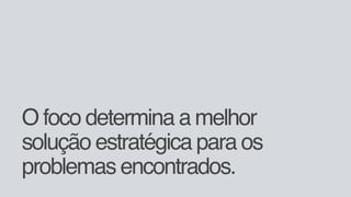 O foco determina a melhor
solução estratégica para os
problemas encontrados.
 