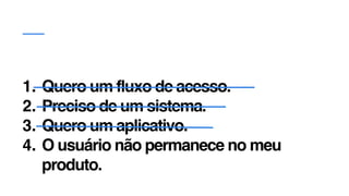 1. Quero um fluxo de acesso.
2. Preciso de um sistema.
3. Quero um aplicativo.
4. O usuário não permanece no meu
produto.
 