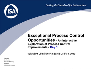 ISA Saint Louis Short Course Dec 6-8, 2010 Exceptional Process Control Opportunities  - An Interactive Exploration of Process Control Improvements -  Day 1 