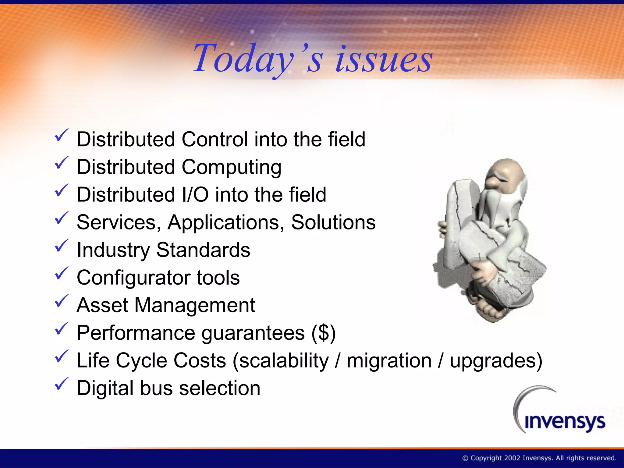 Today’s issues
 Distributed Control into the field
 Distributed Computing
 Distributed I/O into the field
 Services, Applications, Solutions
 Industry Standards
 Configurator tools
 Asset Management
 Performance guarantees ($)
 Life Cycle Costs (scalability / migration / upgrades)
 Digital bus selection
 