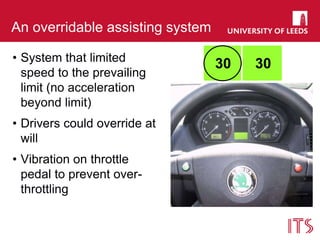 An overridable assisting system
• System that limited
speed to the prevailing
limit (no acceleration
beyond limit)
• Drivers could override at
will
• Vibration on throttle
pedal to prevent over-
throttling
30 30
 