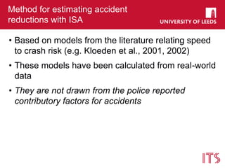 Method for estimating accident
reductions with ISA
• Based on models from the literature relating speed
to crash risk (e.g. Kloeden et al., 2001, 2002)
• These models have been calculated from real-world
data
• They are not drawn from the police reported
contributory factors for accidents
 