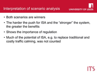 Interpretation of scenario analysis
• Both scenarios are winners
• The harder the push for ISA and the “stronger” the system,
the greater the benefits
• Shows the importance of regulation
• Much of the potential of ISA, e.g. to replace traditional and
costly traffic calming, was not counted
 