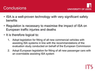 Conclusions
• ISA is a well-proven technology with very significant safety
benefits
• Regulation is necessary to maximise the impact of ISA on
European traffic injuries and deaths
• It is therefore logical to:
1. Adopt legislation for fitting of all new commercial vehicles with
assisting ISA systems in line with the recommendations of the
evaluation study conducted on behalf of the European Commission
2. Adopt European legislation for fitting of all new passenger cars with
an overridable assisting ISA system
 