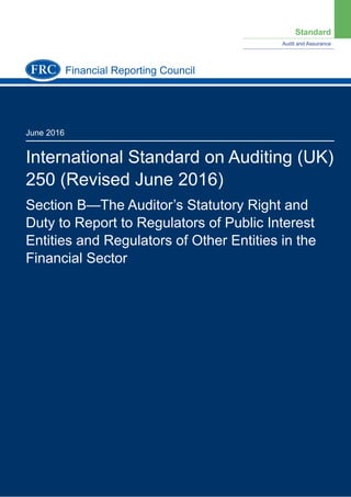 Standard
Audit and Assurance
June 2016
International Standard on Auditing (UK)
250 (Revised June 2016)
Section B—The Auditor’s Statutory Right and
Duty to Report to Regulators of Public Interest
Entities and Regulators of Other Entities in the
Financial Sector
Financial Reporting Council
 