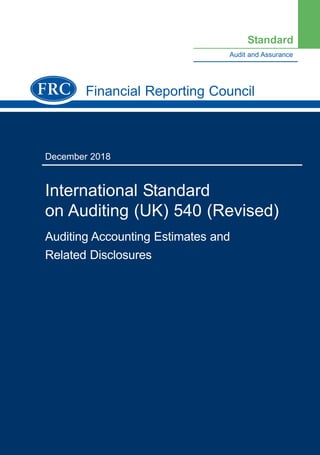 Financial Reporting Council
December 2018
International Standard
on Auditing (UK) 540 (Revised)
Auditing Accounting Estimates and
Related Disclosures
Audit and Assurance
Standard
Further copies, £???.00 (post-free) can be obtained
from:
FRC Publications
Lexis House
30 Farringdon Street
London
EC4A 4HH
Tel: 0845 370 1234
Email: customer.services@lexisnexis.co.uk
Or order online at: www.frcpublications.com
Cover.qxd 11/26/2018 2:00 PM Page 1
 