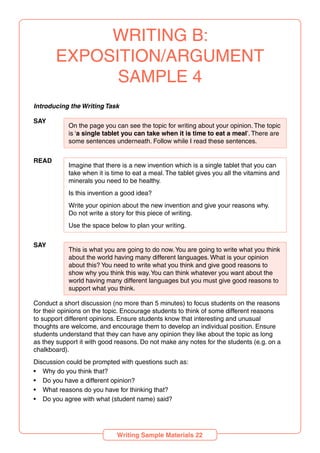 WRITING B:
EXPOSITION/ARGUMENT
SAMPLE 4
Introducing the Writing Task
SAY
On the page you can see the topic for writing about your opinion. The topic
is ‘a single tablet you can take when it is time to eat a meal’. There are
some sentences underneath. Follow while I read these sentences.
READ
Imagine that there is a new invention which is a single tablet that you can
take when it is time to eat a meal. The tablet gives you all the vitamins and
minerals you need to be healthy.
Is this invention a good idea?
Write your opinion about the new invention and give your reasons why.
Do not write a story for this piece of writing.
Use the space below to plan your writing.
SAY
This is what you are going to do now.You are going to write what you think
about the world having many different languages. What is your opinion
about this? You need to write what you think and give good reasons to
show why you think this way.You can think whatever you want about the
world having many different languages but you must give good reasons to
support what you think.
Conduct a short discussion (no more than 5 minutes) to focus students on the reasons
for their opinions on the topic. Encourage students to think of some different reasons
to support different opinions. Ensure students know that interesting and unusual
thoughts are welcome, and encourage them to develop an individual position. Ensure
students understand that they can have any opinion they like about the topic as long
as they support it with good reasons. Do not make any notes for the students (e.g. on a
chalkboard).
Discussion could be prompted with questions such as:
• Why do you think that?
• Do you have a different opinion?
• What reasons do you have for thinking that?
• Do you agree with what (student name) said?
Writing Sample Materials 22
 