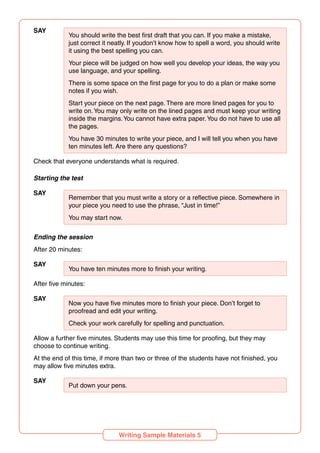 SAY
You should write the best first draft that you can. If you make a mistake,
just correct it neatly. If youdon’t know how to spell a word, you should write
it using the best spelling you can.
Your piece will be judged on how well you develop your ideas, the way you
use language, and your spelling.
There is some space on the first page for you to do a plan or make some
notes if you wish.
Start your piece on the next page. There are more lined pages for you to
write on.You may only write on the lined pages and must keep your writing
inside the margins.You cannot have extra paper.You do not have to use all
the pages.
You have 30 minutes to write your piece, and I will tell you when you have
ten minutes left. Are there any questions?
Check that everyone understands what is required.
Starting the test
SAY
Remember that you must write a story or a reflective piece. Somewhere in
your piece you need to use the phrase, “Just in time!”
You may start now.
Ending the session
After 20 minutes:
SAY
You have ten minutes more to finish your writing.
After five minutes:
SAY
Now you have five minutes more to finish your piece. Don’t forget to
proofread and edit your writing.
Check your work carefully for spelling and punctuation.
Allow a further five minutes. Students may use this time for proofing, but they may
choose to continue writing.
At the end of this time, if more than two or three of the students have not finished, you
may allow five minutes extra.
SAY
Put down your pens.
Writing Sample Materials 5
 