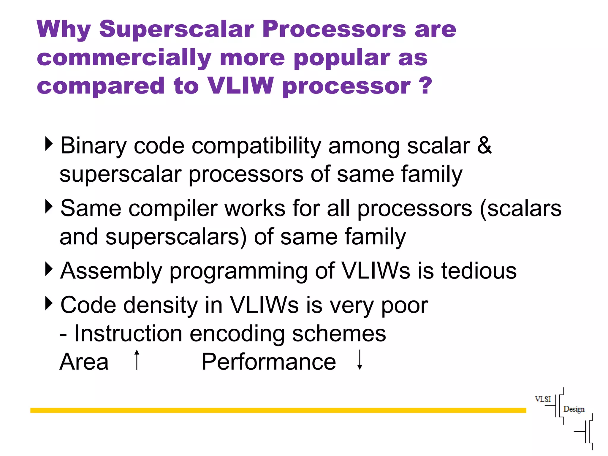 Slide
100
Why Superscalar Processors are
commercially more popular as
compared to VLIW processor ?
Binary code compatibility among scalar &
superscalar processors of same family
Same compiler works for all processors (scalars
and superscalars) of same family
Assembly programming of VLIWs is tedious
Code density in VLIWs is very poor
- Instruction encoding schemes
Area Performance
 