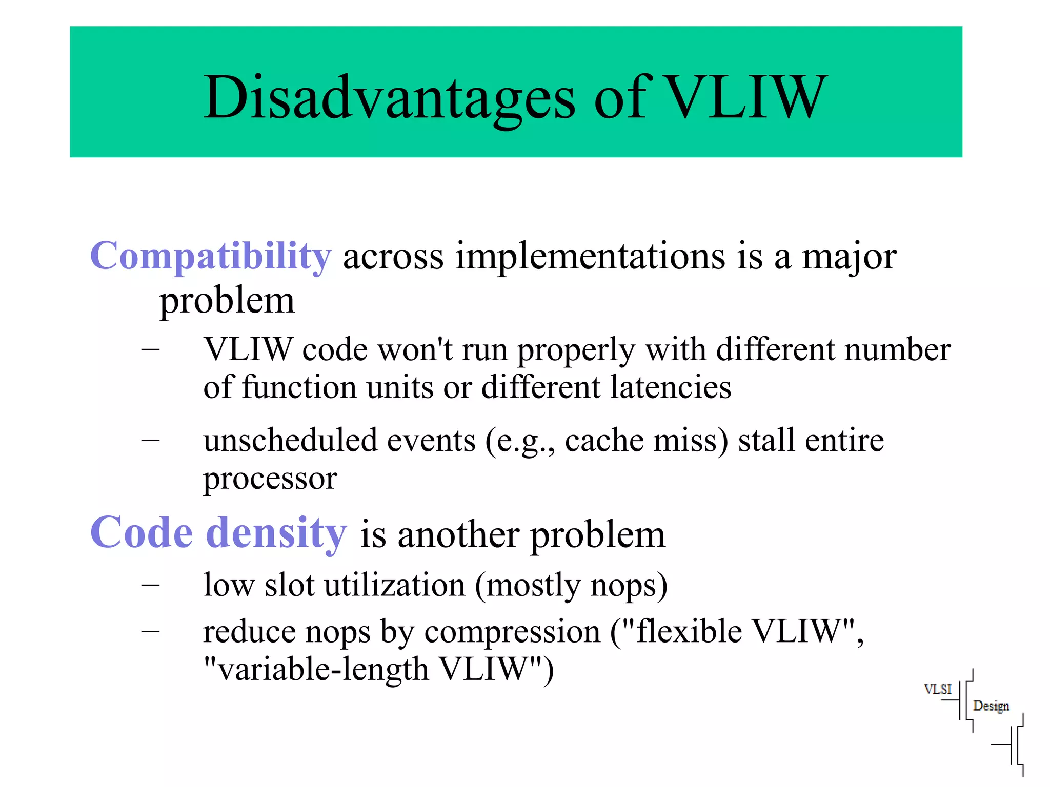 Disadvantages of VLIW
Compatibility across implementations is a major
problem
– VLIW code won't run properly with different number
of function units or different latencies
– unscheduled events (e.g., cache miss) stall entire
processor
Code density is another problem
– low slot utilization (mostly nops)
– reduce nops by compression ("flexible VLIW",
"variable-length VLIW")
 
