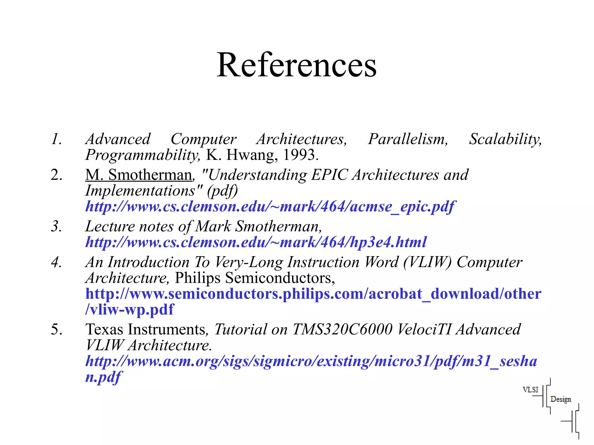 References
1. Advanced Computer Architectures, Parallelism, Scalability,
Programmability, K. Hwang, 1993.
2. M. Smotherman, "Understanding EPIC Architectures and
Implementations" (pdf)
http://www.cs.clemson.edu/~mark/464/acmse_epic.pdf
3. Lecture notes of Mark Smotherman,
http://www.cs.clemson.edu/~mark/464/hp3e4.html
4. An Introduction To Very-Long Instruction Word (VLIW) Computer
Architecture, Philips Semiconductors,
http://www.semiconductors.philips.com/acrobat_download/other
/vliw-wp.pdf
5. Texas Instruments, Tutorial on TMS320C6000 VelociTI Advanced
VLIW Architecture.
http://www.acm.org/sigs/sigmicro/existing/micro31/pdf/m31_sesha
n.pdf
 
