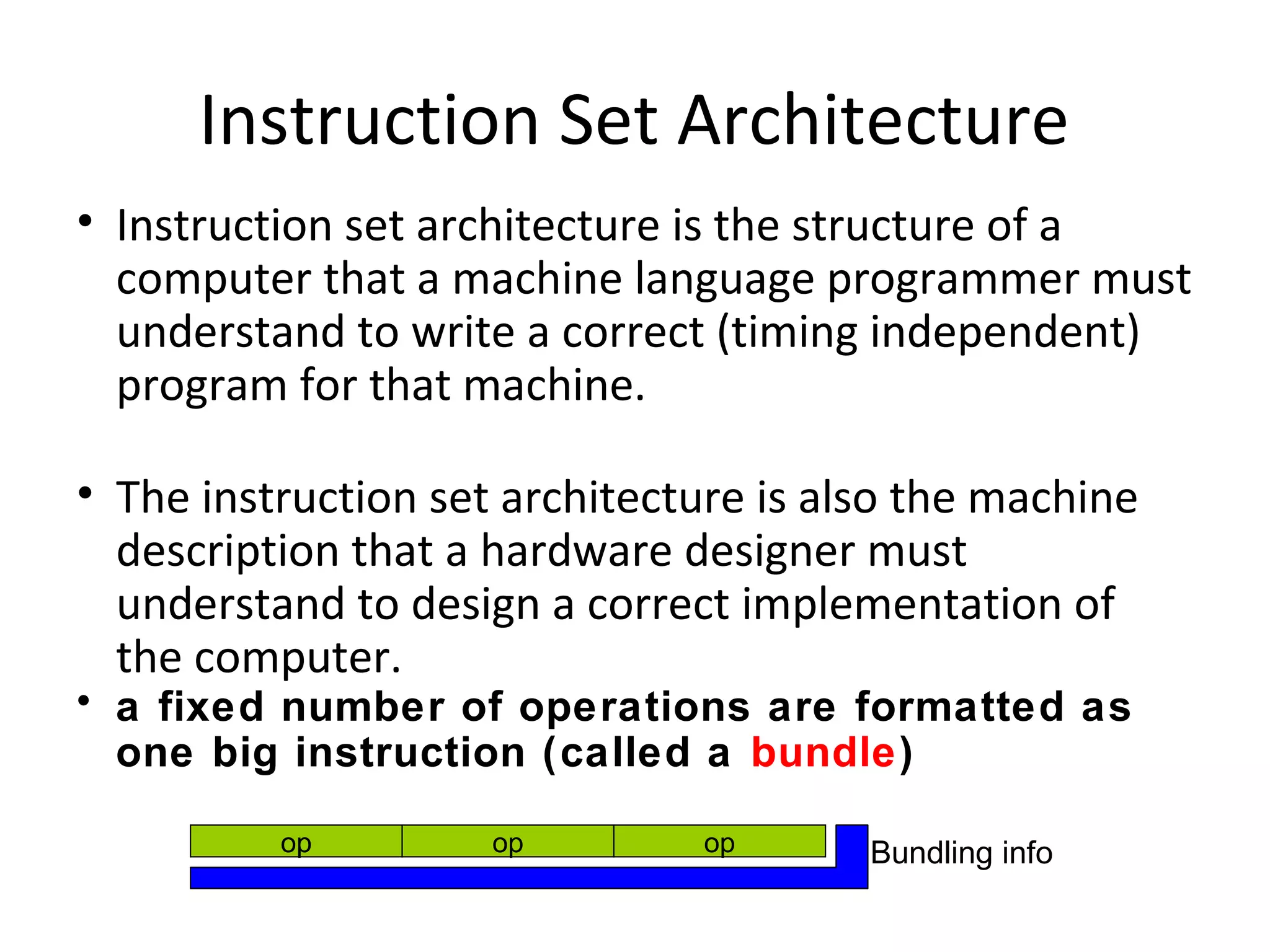 Instruction Set Architecture
• Instruction set architecture is the structure of a
computer that a machine language programmer must
understand to write a correct (timing independent)
program for that machine.
• The instruction set architecture is also the machine
description that a hardware designer must
understand to design a correct implementation of
the computer.
• a fixed number of operations are formatted as
one big instruction (called a bundle)
op op op Bundling info
 